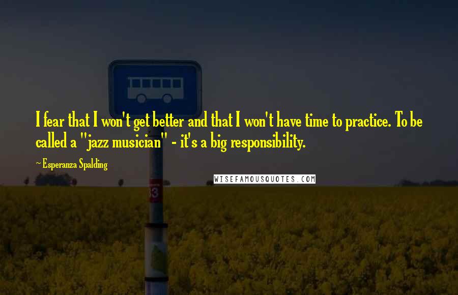 Esperanza Spalding Quotes: I fear that I won't get better and that I won't have time to practice. To be called a "jazz musician" - it's a big responsibility.