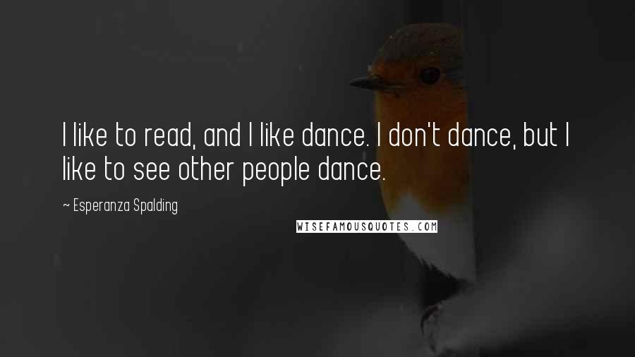 Esperanza Spalding Quotes: I like to read, and I like dance. I don't dance, but I like to see other people dance.