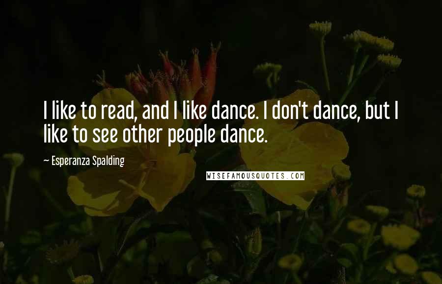 Esperanza Spalding Quotes: I like to read, and I like dance. I don't dance, but I like to see other people dance.