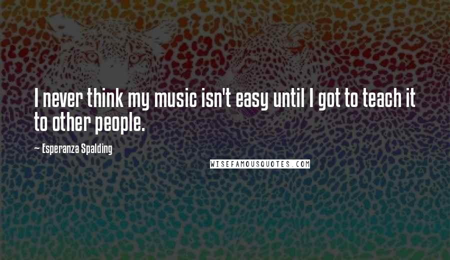 Esperanza Spalding Quotes: I never think my music isn't easy until I got to teach it to other people.