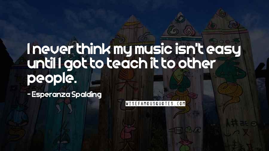 Esperanza Spalding Quotes: I never think my music isn't easy until I got to teach it to other people.