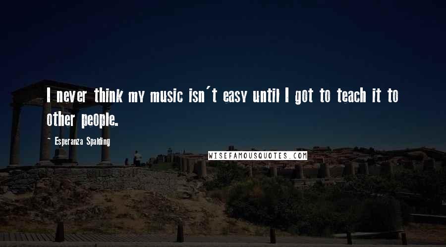 Esperanza Spalding Quotes: I never think my music isn't easy until I got to teach it to other people.