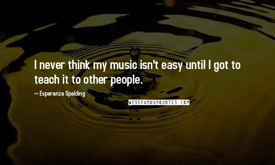 Esperanza Spalding Quotes: I never think my music isn't easy until I got to teach it to other people.