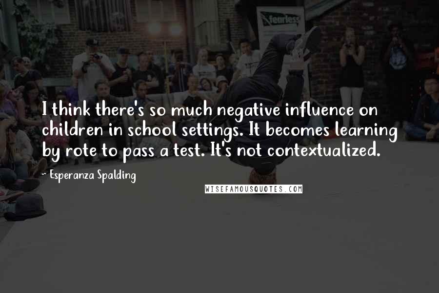 Esperanza Spalding Quotes: I think there's so much negative influence on children in school settings. It becomes learning by rote to pass a test. It's not contextualized.