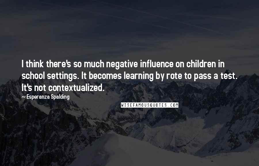 Esperanza Spalding Quotes: I think there's so much negative influence on children in school settings. It becomes learning by rote to pass a test. It's not contextualized.