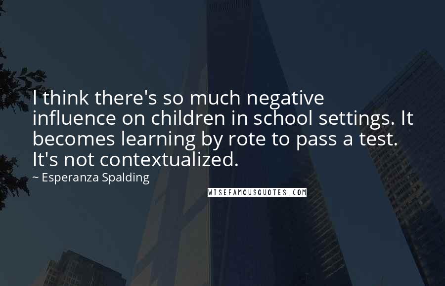 Esperanza Spalding Quotes: I think there's so much negative influence on children in school settings. It becomes learning by rote to pass a test. It's not contextualized.