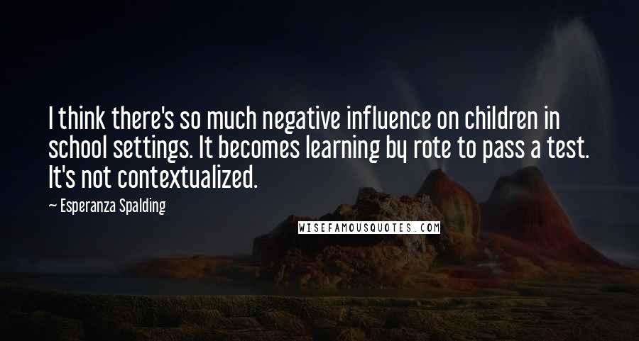 Esperanza Spalding Quotes: I think there's so much negative influence on children in school settings. It becomes learning by rote to pass a test. It's not contextualized.