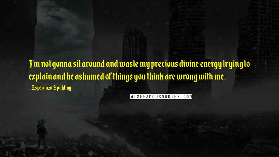 Esperanza Spalding Quotes: I'm not gonna sit around and waste my precious divine energy trying to explain and be ashamed of things you think are wrong with me.