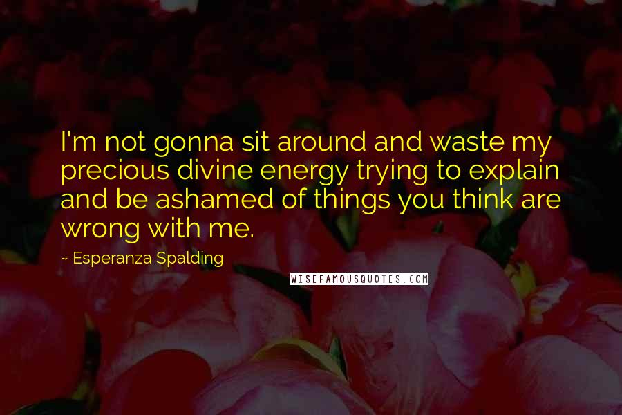 Esperanza Spalding Quotes: I'm not gonna sit around and waste my precious divine energy trying to explain and be ashamed of things you think are wrong with me.