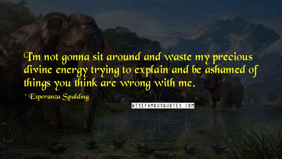 Esperanza Spalding Quotes: I'm not gonna sit around and waste my precious divine energy trying to explain and be ashamed of things you think are wrong with me.