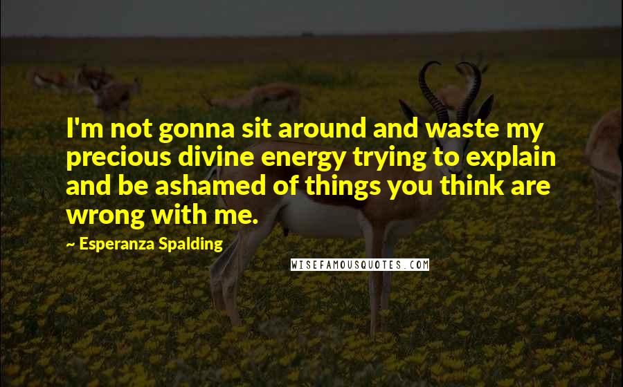 Esperanza Spalding Quotes: I'm not gonna sit around and waste my precious divine energy trying to explain and be ashamed of things you think are wrong with me.