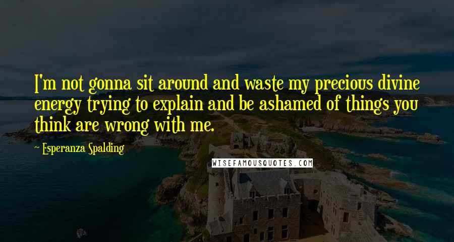 Esperanza Spalding Quotes: I'm not gonna sit around and waste my precious divine energy trying to explain and be ashamed of things you think are wrong with me.