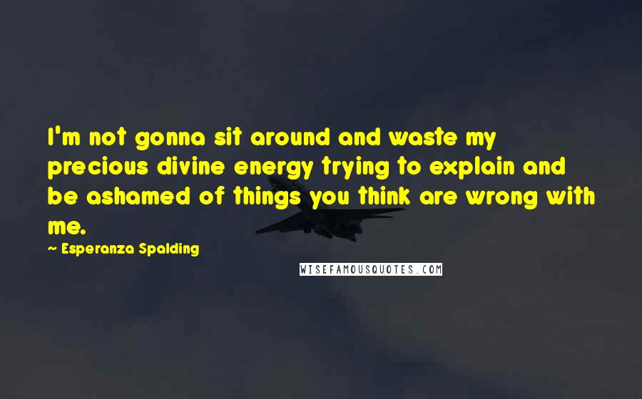 Esperanza Spalding Quotes: I'm not gonna sit around and waste my precious divine energy trying to explain and be ashamed of things you think are wrong with me.