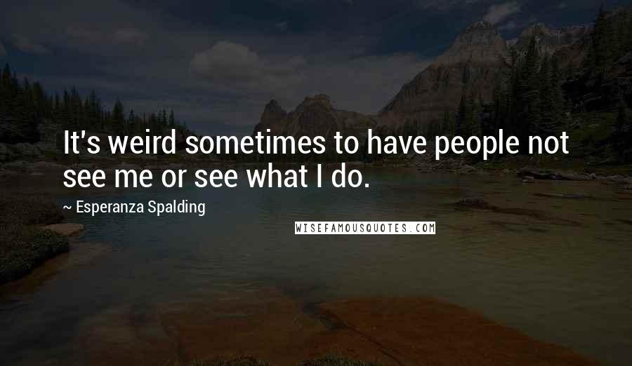 Esperanza Spalding Quotes: It's weird sometimes to have people not see me or see what I do.