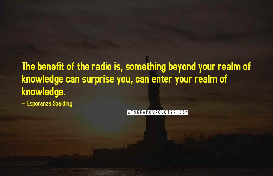 Esperanza Spalding Quotes: The benefit of the radio is, something beyond your realm of knowledge can surprise you, can enter your realm of knowledge.