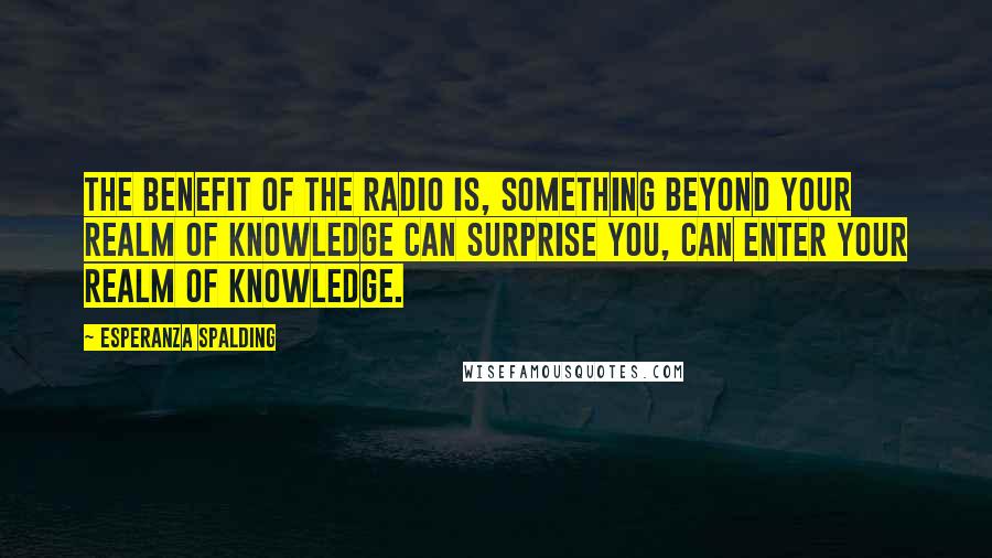 Esperanza Spalding Quotes: The benefit of the radio is, something beyond your realm of knowledge can surprise you, can enter your realm of knowledge.