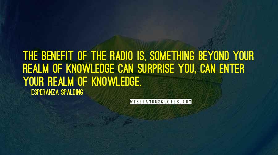 Esperanza Spalding Quotes: The benefit of the radio is, something beyond your realm of knowledge can surprise you, can enter your realm of knowledge.