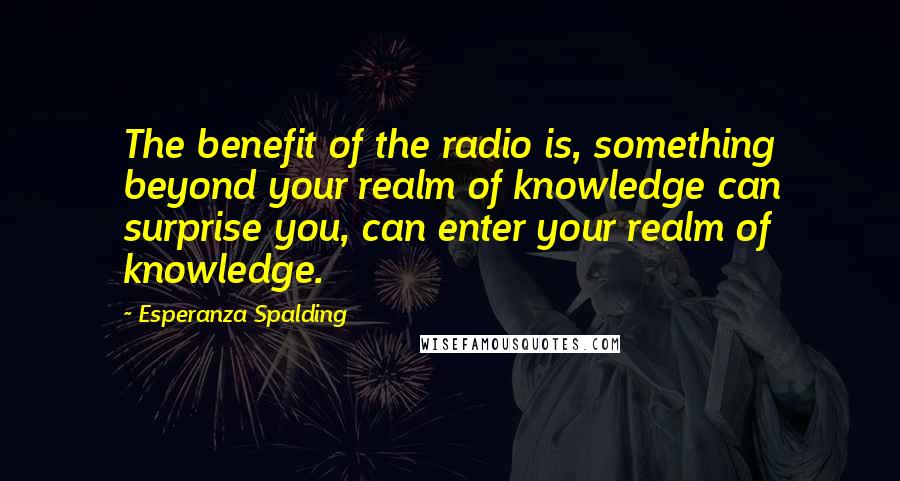 Esperanza Spalding Quotes: The benefit of the radio is, something beyond your realm of knowledge can surprise you, can enter your realm of knowledge.