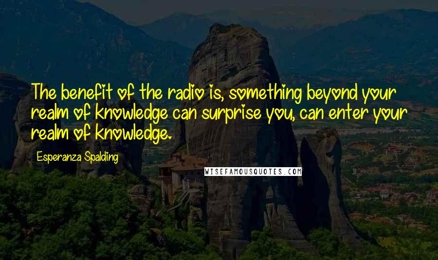 Esperanza Spalding Quotes: The benefit of the radio is, something beyond your realm of knowledge can surprise you, can enter your realm of knowledge.