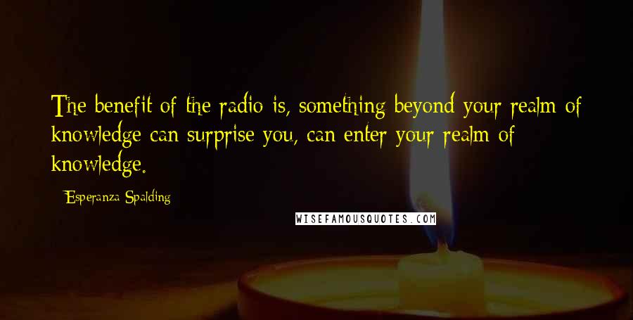 Esperanza Spalding Quotes: The benefit of the radio is, something beyond your realm of knowledge can surprise you, can enter your realm of knowledge.