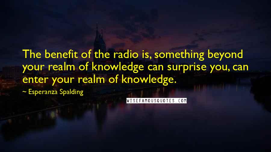 Esperanza Spalding Quotes: The benefit of the radio is, something beyond your realm of knowledge can surprise you, can enter your realm of knowledge.