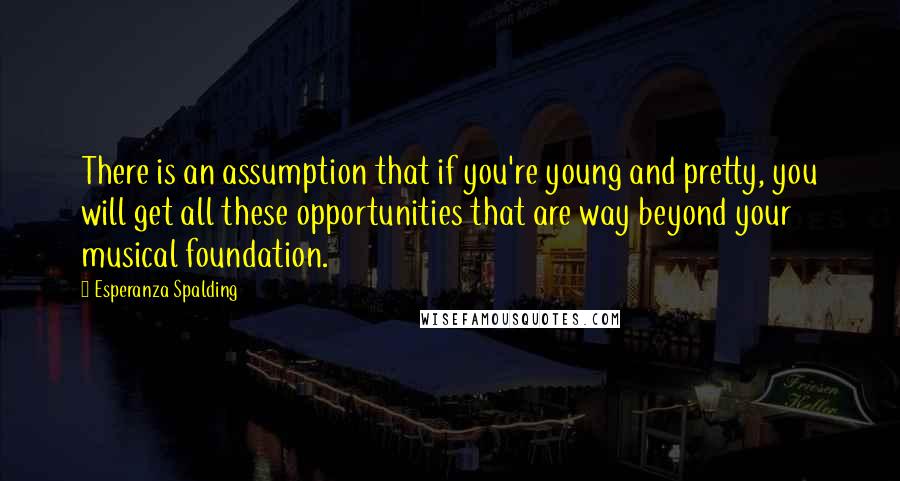 Esperanza Spalding Quotes: There is an assumption that if you're young and pretty, you will get all these opportunities that are way beyond your musical foundation.