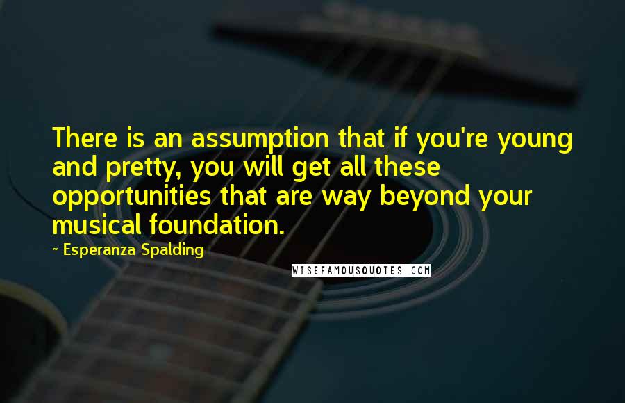 Esperanza Spalding Quotes: There is an assumption that if you're young and pretty, you will get all these opportunities that are way beyond your musical foundation.