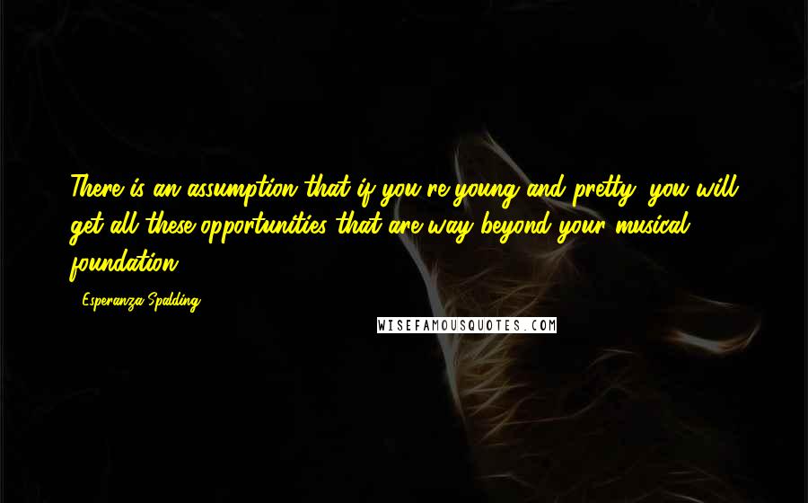 Esperanza Spalding Quotes: There is an assumption that if you're young and pretty, you will get all these opportunities that are way beyond your musical foundation.