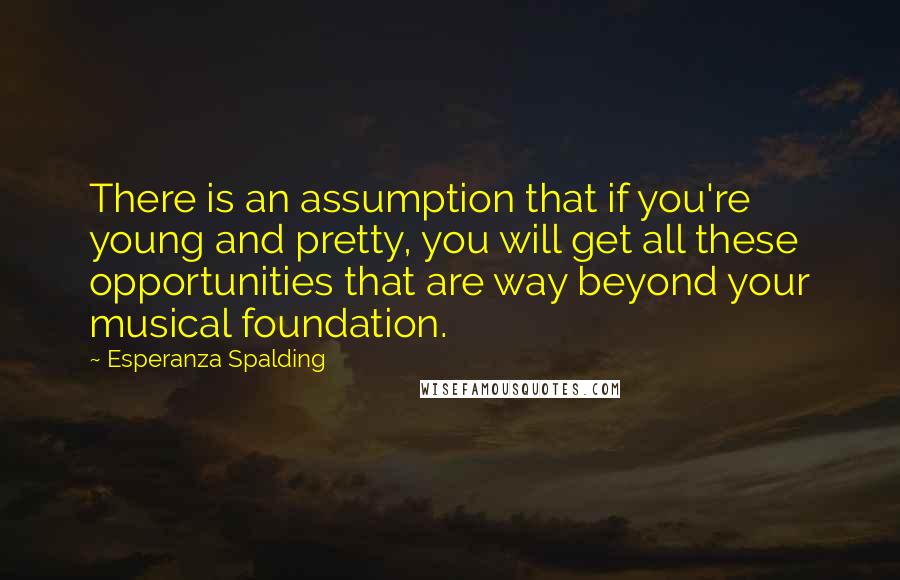Esperanza Spalding Quotes: There is an assumption that if you're young and pretty, you will get all these opportunities that are way beyond your musical foundation.