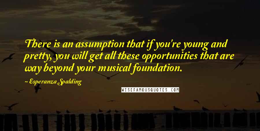 Esperanza Spalding Quotes: There is an assumption that if you're young and pretty, you will get all these opportunities that are way beyond your musical foundation.