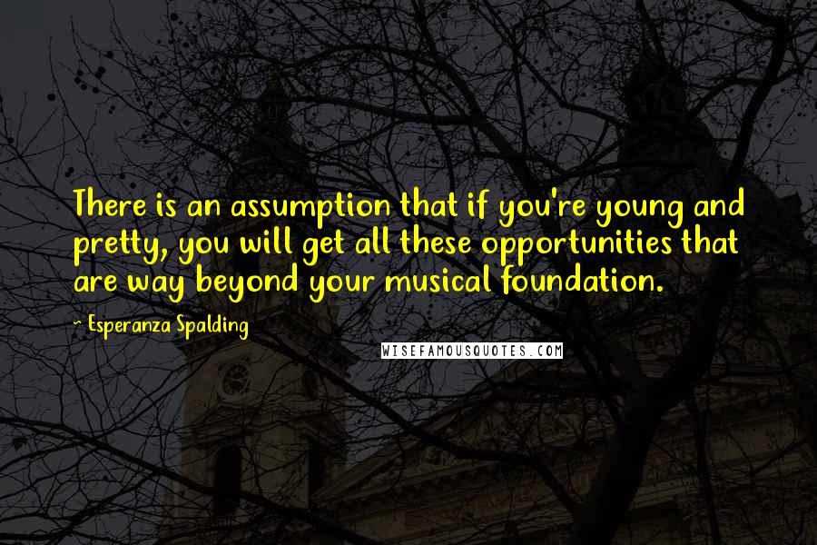 Esperanza Spalding Quotes: There is an assumption that if you're young and pretty, you will get all these opportunities that are way beyond your musical foundation.