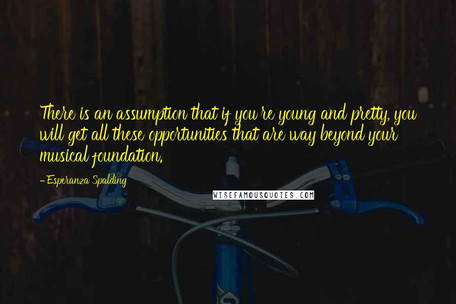 Esperanza Spalding Quotes: There is an assumption that if you're young and pretty, you will get all these opportunities that are way beyond your musical foundation.