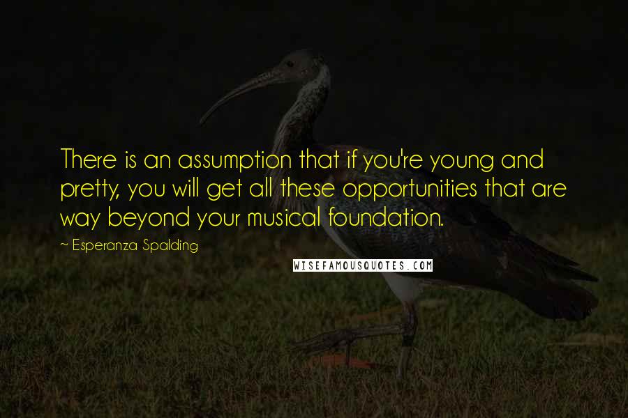 Esperanza Spalding Quotes: There is an assumption that if you're young and pretty, you will get all these opportunities that are way beyond your musical foundation.