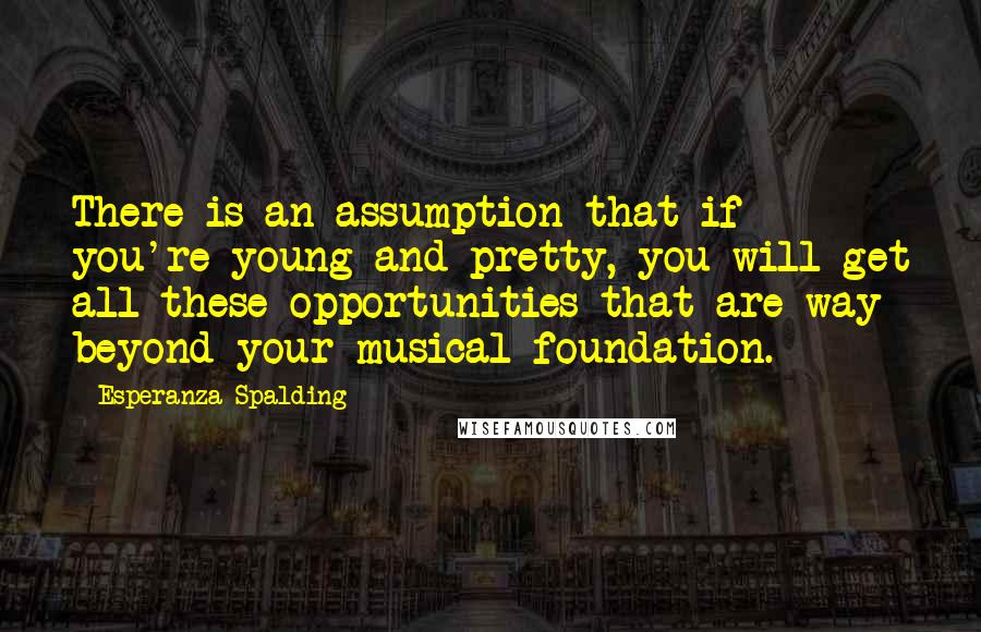 Esperanza Spalding Quotes: There is an assumption that if you're young and pretty, you will get all these opportunities that are way beyond your musical foundation.