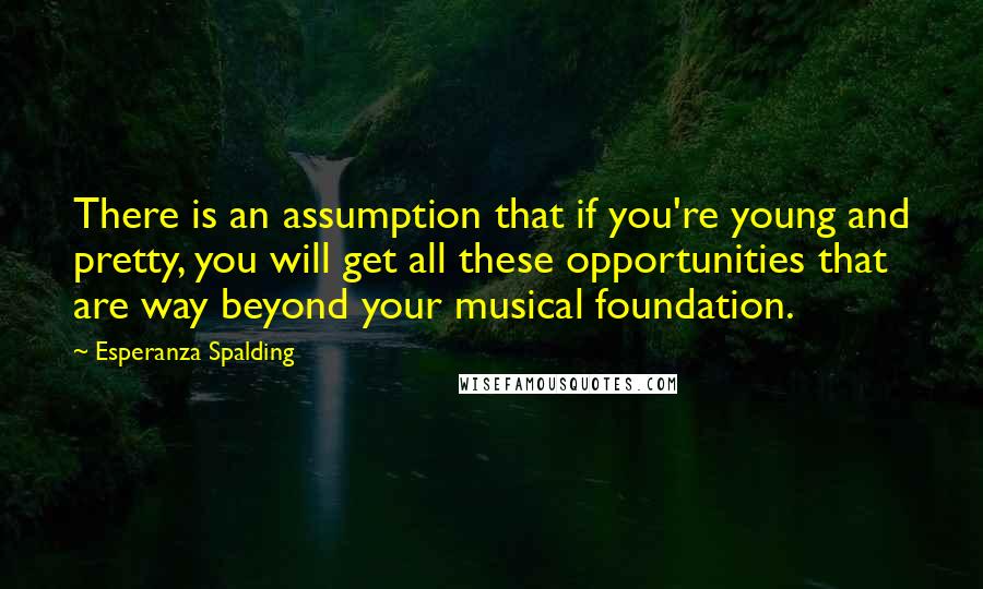 Esperanza Spalding Quotes: There is an assumption that if you're young and pretty, you will get all these opportunities that are way beyond your musical foundation.