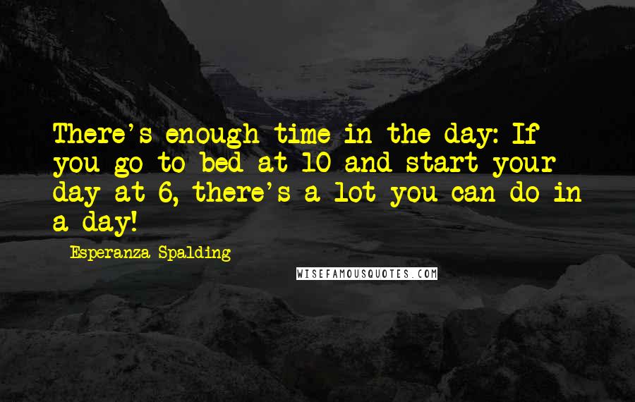 Esperanza Spalding Quotes: There's enough time in the day: If you go to bed at 10 and start your day at 6, there's a lot you can do in a day!