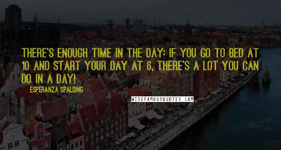 Esperanza Spalding Quotes: There's enough time in the day: If you go to bed at 10 and start your day at 6, there's a lot you can do in a day!