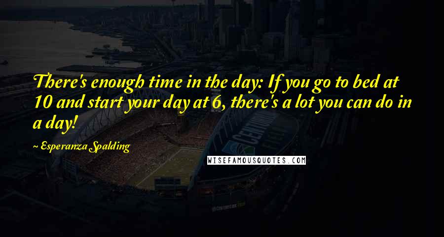 Esperanza Spalding Quotes: There's enough time in the day: If you go to bed at 10 and start your day at 6, there's a lot you can do in a day!