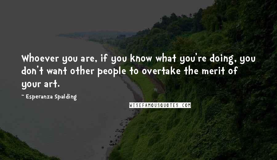 Esperanza Spalding Quotes: Whoever you are, if you know what you're doing, you don't want other people to overtake the merit of your art.