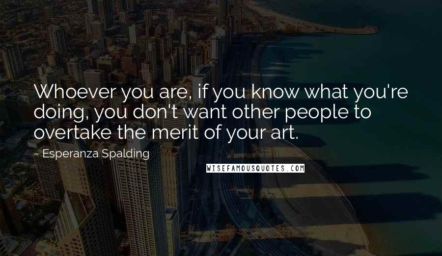 Esperanza Spalding Quotes: Whoever you are, if you know what you're doing, you don't want other people to overtake the merit of your art.