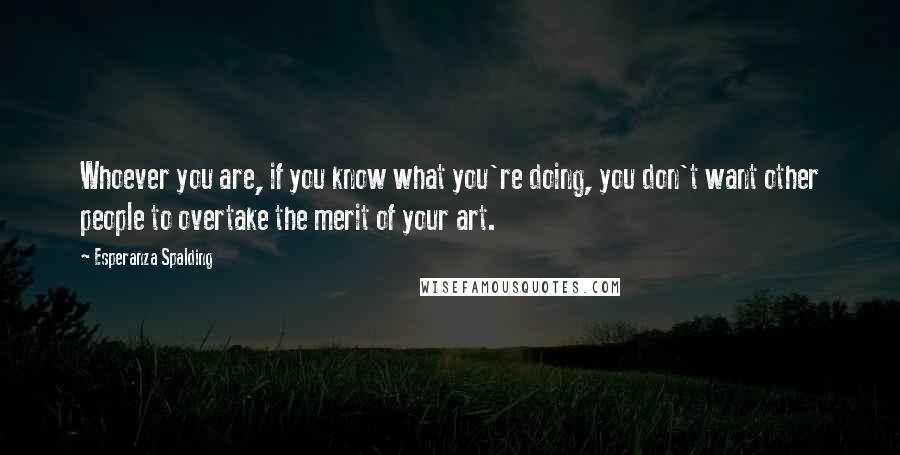 Esperanza Spalding Quotes: Whoever you are, if you know what you're doing, you don't want other people to overtake the merit of your art.