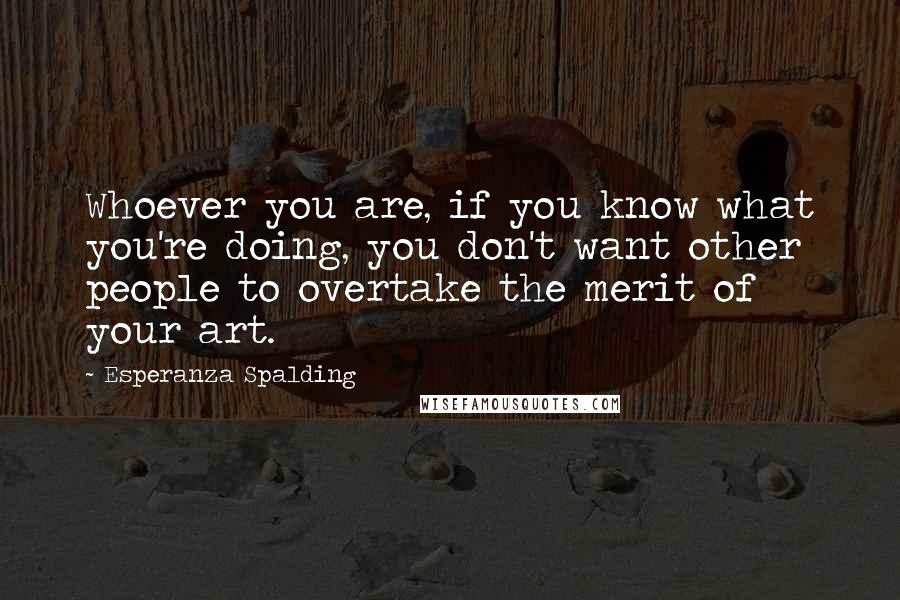 Esperanza Spalding Quotes: Whoever you are, if you know what you're doing, you don't want other people to overtake the merit of your art.