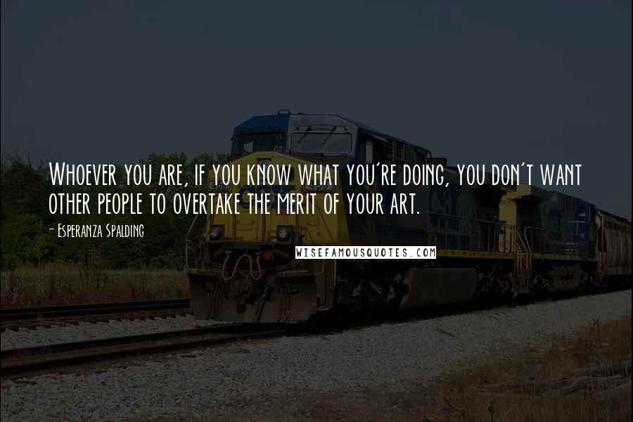 Esperanza Spalding Quotes: Whoever you are, if you know what you're doing, you don't want other people to overtake the merit of your art.