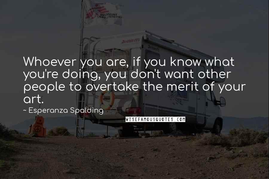 Esperanza Spalding Quotes: Whoever you are, if you know what you're doing, you don't want other people to overtake the merit of your art.