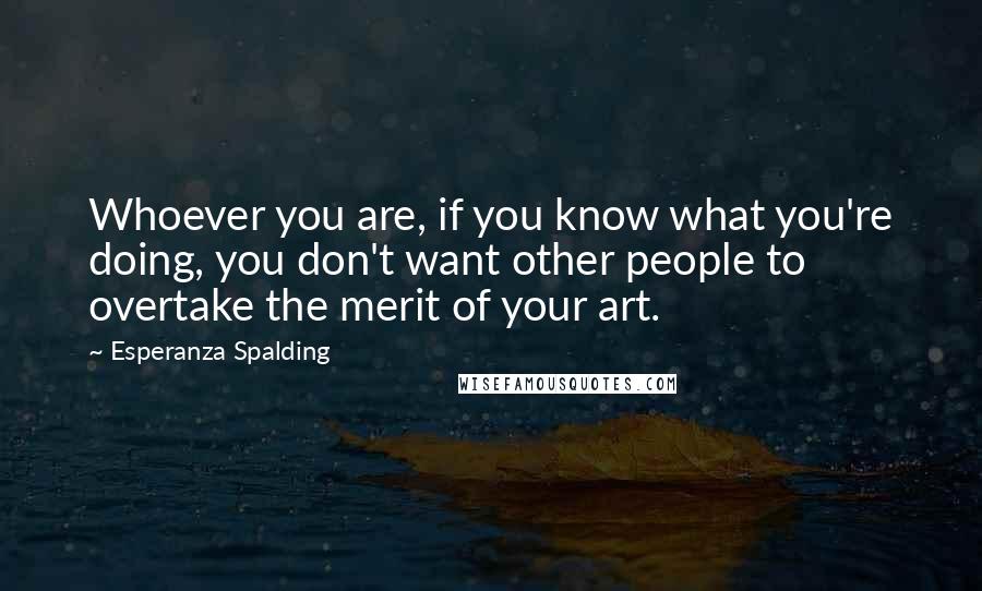 Esperanza Spalding Quotes: Whoever you are, if you know what you're doing, you don't want other people to overtake the merit of your art.