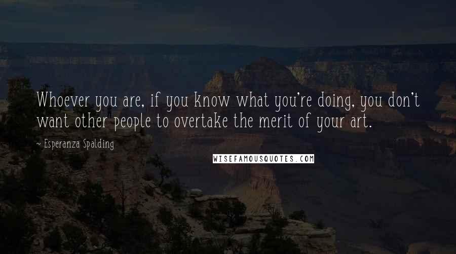 Esperanza Spalding Quotes: Whoever you are, if you know what you're doing, you don't want other people to overtake the merit of your art.