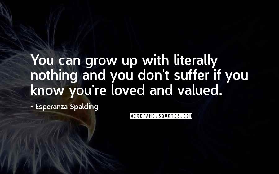 Esperanza Spalding Quotes: You can grow up with literally nothing and you don't suffer if you know you're loved and valued.