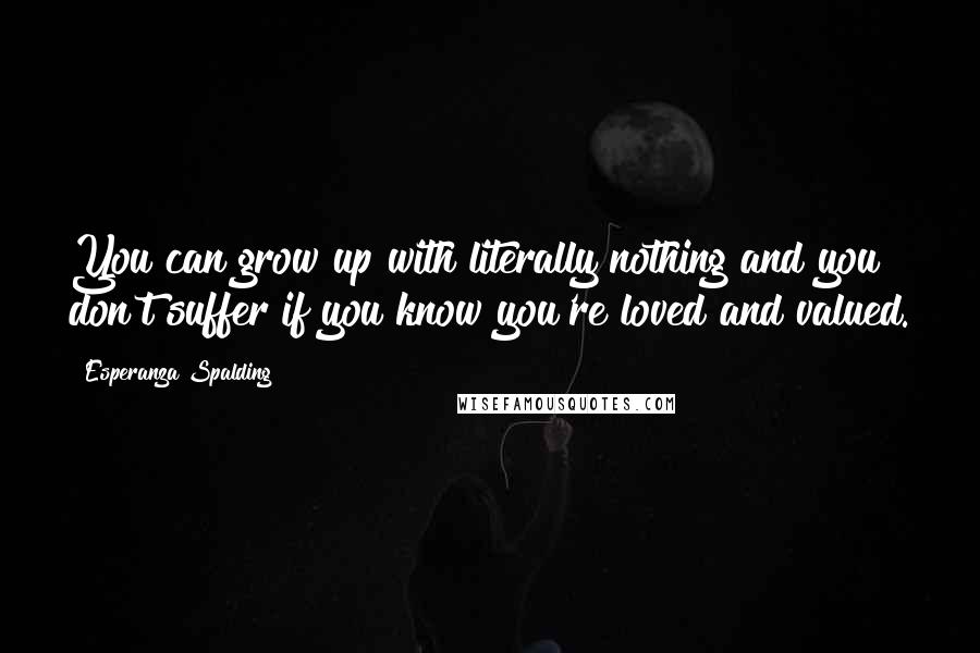 Esperanza Spalding Quotes: You can grow up with literally nothing and you don't suffer if you know you're loved and valued.