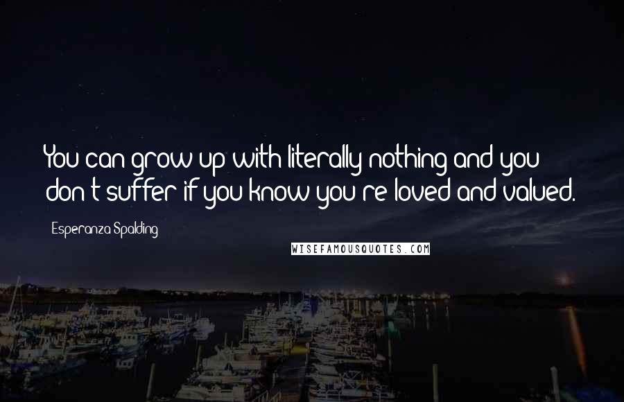 Esperanza Spalding Quotes: You can grow up with literally nothing and you don't suffer if you know you're loved and valued.