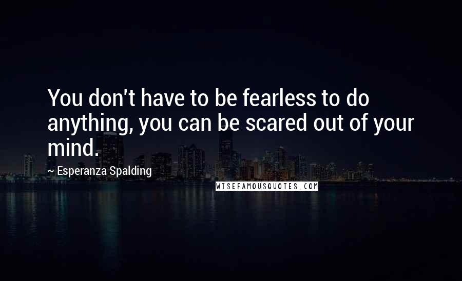 Esperanza Spalding Quotes: You don't have to be fearless to do anything, you can be scared out of your mind.